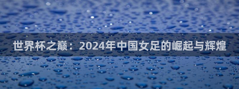 世界杯亚洲区预选赛赛程表：世界杯之巅：2024年中国女足的崛起与辉煌